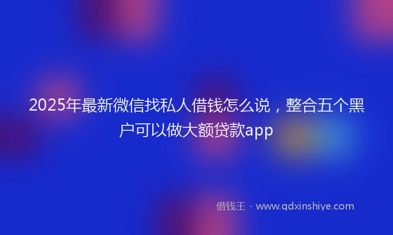 2025年最新微信找私人借钱怎么说，整合五个黑户可以做大额贷款app
