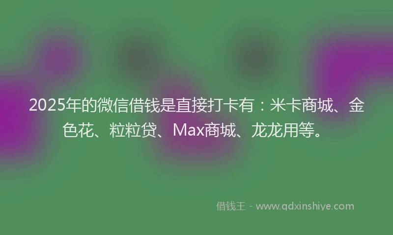 2025年的微信借钱是直接打卡有：米卡商城、金色花、粒粒贷、Max商城、龙龙用等。