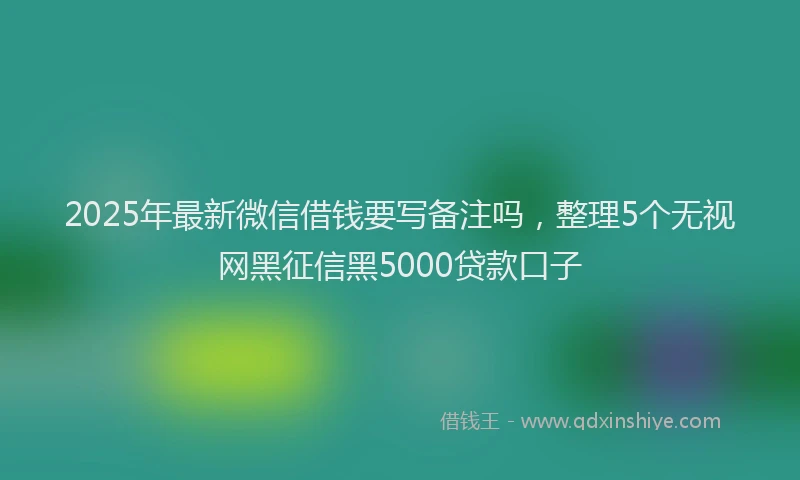 2025年最新微信借钱要写备注吗，整理5个无视网黑征信黑5000贷款口子