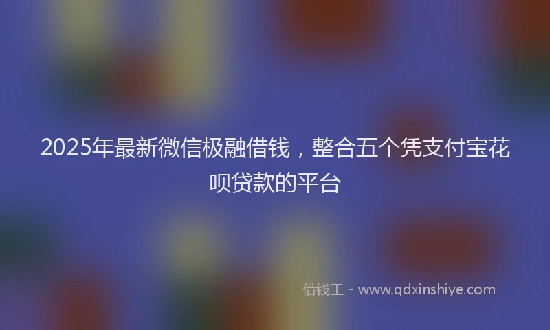 2025年最新微信极融借钱，整合五个凭支付宝花呗贷款的平台