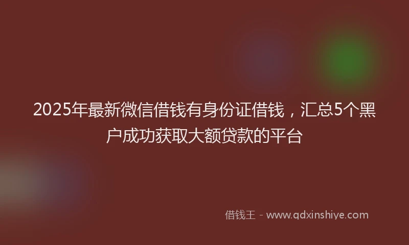 2025年最新微信借钱有身份证借钱，汇总5个黑户成功获取大额贷款的平台