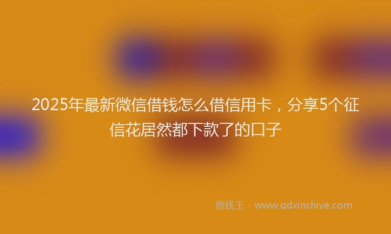2025年最新微信借钱怎么借信用卡，分享5个征信花居然都下款了的口子