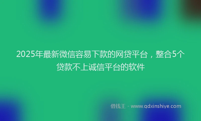 2025年最新微信容易下款的网贷平台，整合5个贷款不上诚信平台的软件