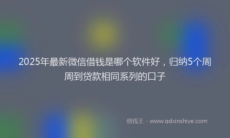 2025年最新微信借钱是哪个软件好，归纳5个周周到贷款相同系列的口子