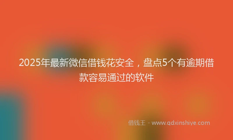 2025年最新微信借钱花安全，盘点5个有逾期借款容易通过的软件