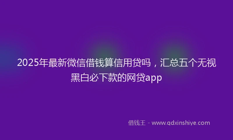 2025年最新微信借钱算信用贷吗，汇总五个无视黑白必下款的网贷app