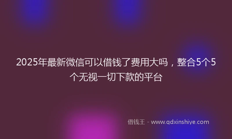 2025年最新微信可以借钱了费用大吗，整合5个5个无视一切下款的平台