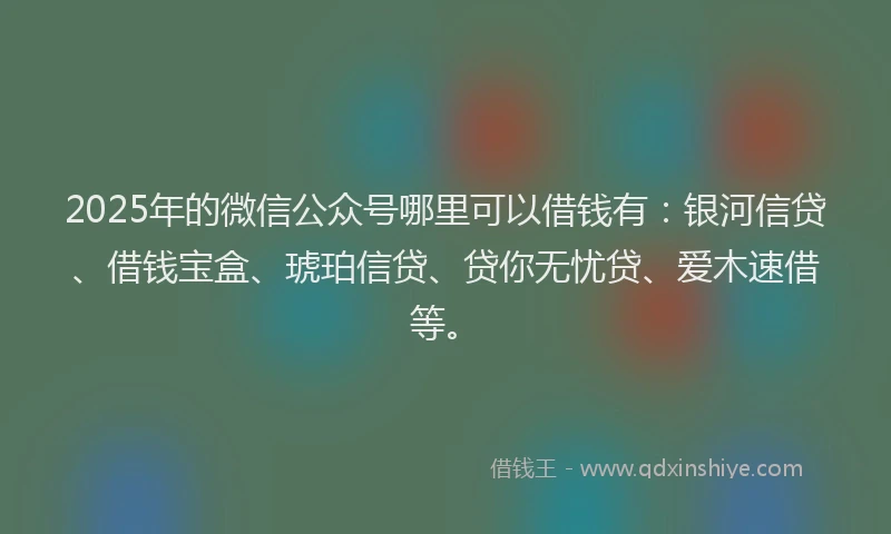 2025年的微信公众号哪里可以借钱有：银河信贷、借钱宝盒、琥珀信贷、贷你无忧贷、爱木速借等。