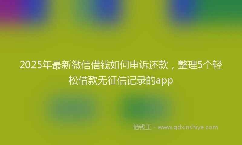 2025年最新微信借钱如何申诉还款，整理5个轻松借款无征信记录的app