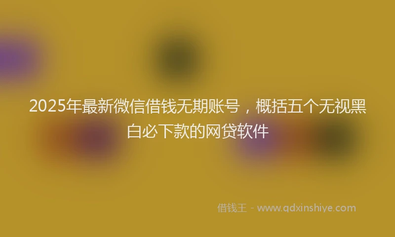 2025年最新微信借钱无期账号，概括五个无视黑白必下款的网贷软件
