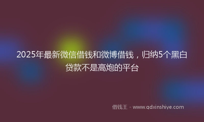 2025年最新微信借钱和微博借钱，归纳5个黑白贷款不是高炮的平台