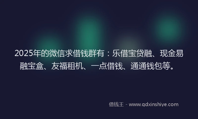 2025年的微信求借钱群有：乐借宝贷融、现金易融宝盒、友福租机、一点借钱、通通钱包等。