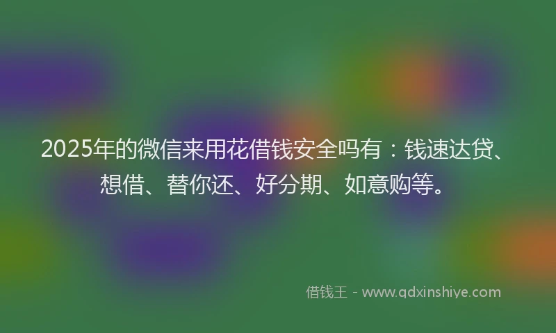 2025年的微信来用花借钱安全吗有：钱速达贷、想借、替你还、好分期、如意购等。