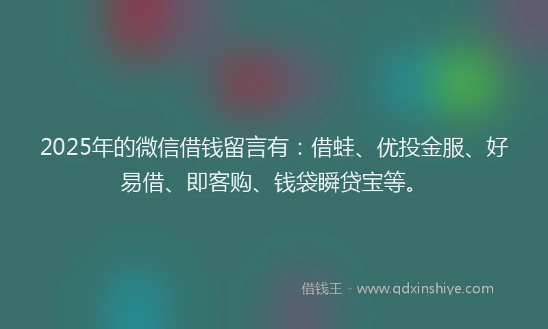 2025年的微信借钱留言有：借蛙、优投金服、好易借、即客购、钱袋瞬贷宝等。