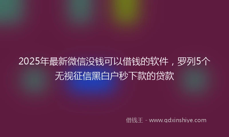 2025年最新微信没钱可以借钱的软件，罗列5个无视征信黑白户秒下款的贷款