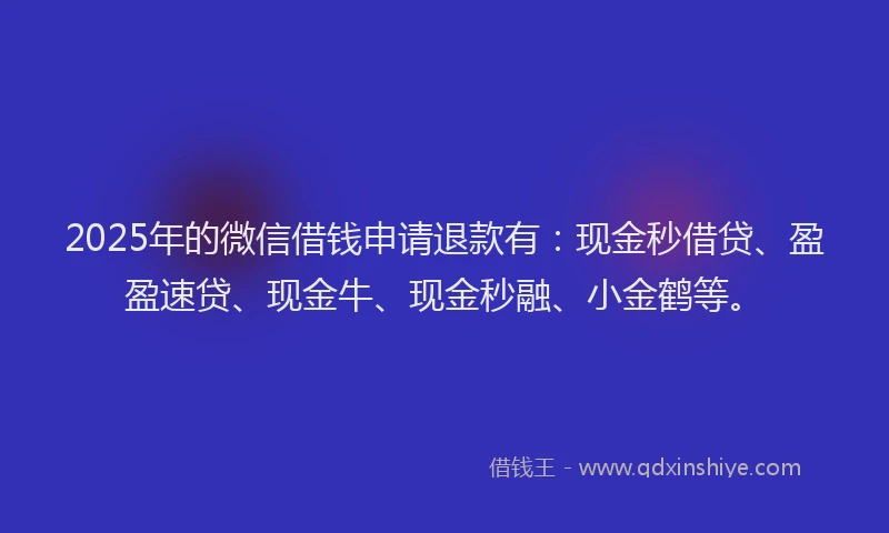 2025年的微信借钱申请退款有：现金秒借贷、盈盈速贷、现金牛、现金秒融、小金鹤等。