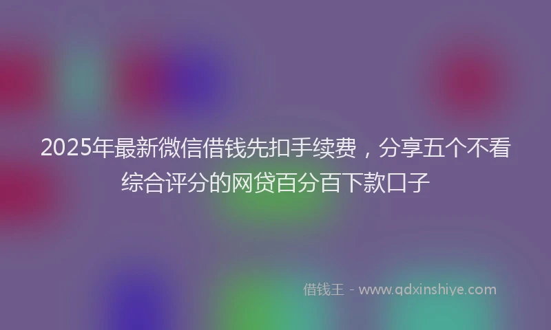 2025年最新微信借钱先扣手续费，分享五个不看综合评分的网贷百分百下款口子