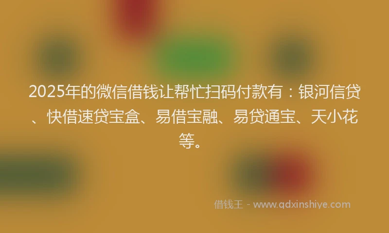 2025年的微信借钱让帮忙扫码付款有：银河信贷、快借速贷宝盒、易借宝融、易贷通宝、天小花等。