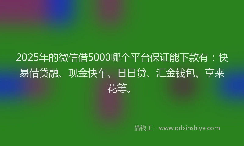 2025年的微信借5000哪个平台保证能下款有：快易借贷融、现金快车、日日贷、汇金钱包、享来花等。