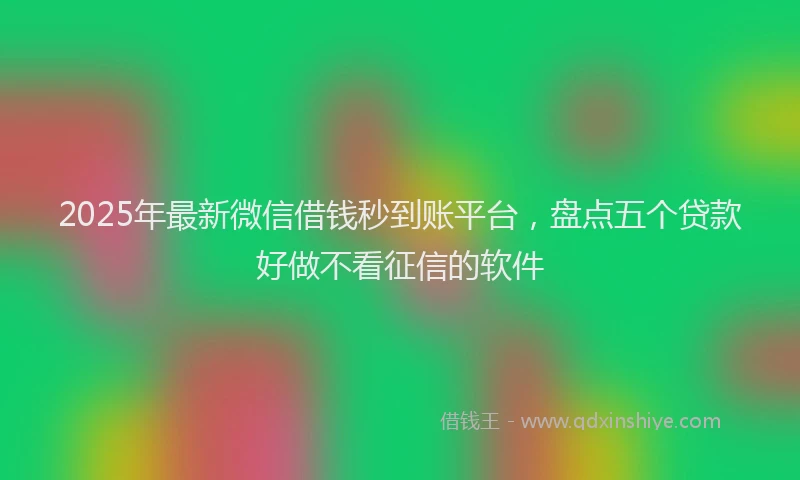 2025年最新微信借钱秒到账平台，盘点五个贷款好做不看征信的软件