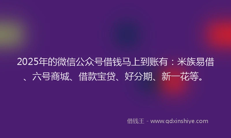 2025年的微信公众号借钱马上到账有：米族易借、六号商城、借款宝贷、好分期、新一花等。