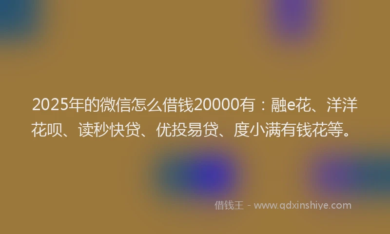 2025年的微信怎么借钱20000有：融e花、洋洋花呗、读秒快贷、优投易贷、度小满有钱花等。
