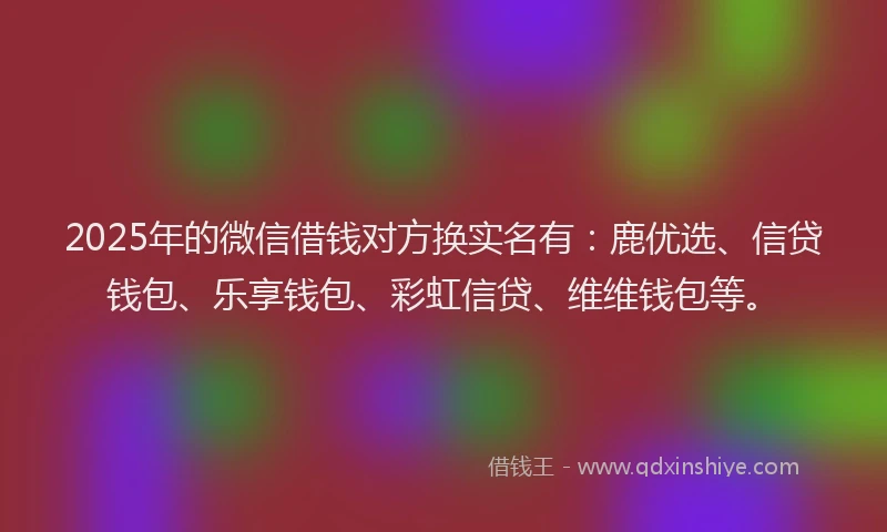 2025年的微信借钱对方换实名有：鹿优选、信贷钱包、乐享钱包、彩虹信贷、维维钱包等。