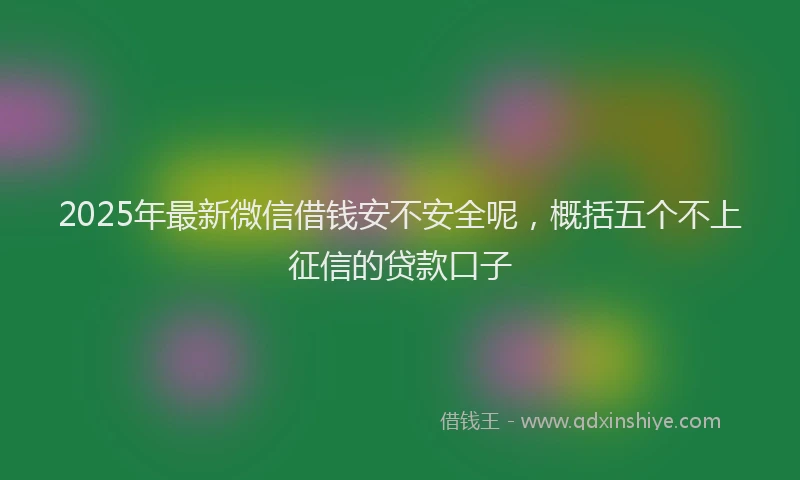 2025年最新微信借钱安不安全呢，概括五个不上征信的贷款口子
