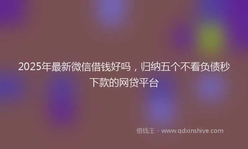 2025年最新微信借钱好吗，归纳五个不看负债秒下款的网贷平台
