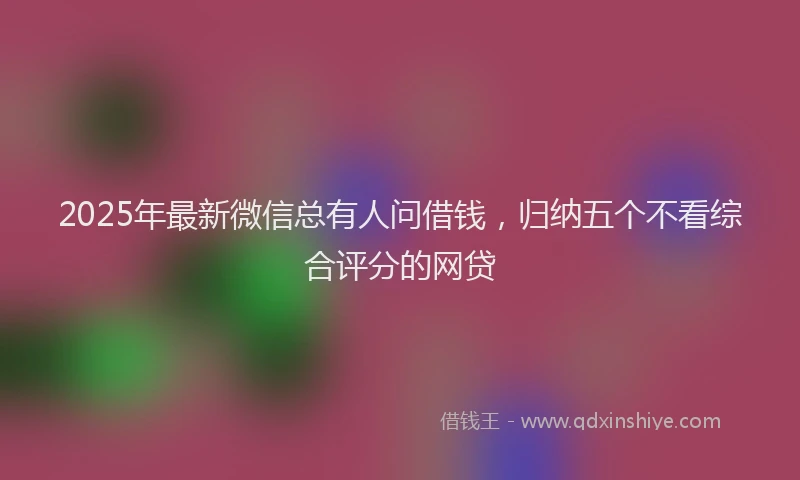 2025年最新微信总有人问借钱，归纳五个不看综合评分的网贷