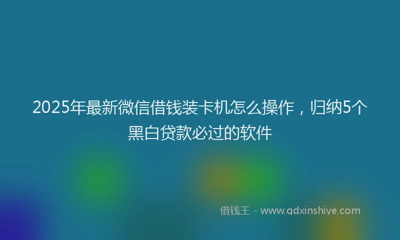 2025年最新微信借钱装卡机怎么操作，归纳5个黑白贷款必过的软件