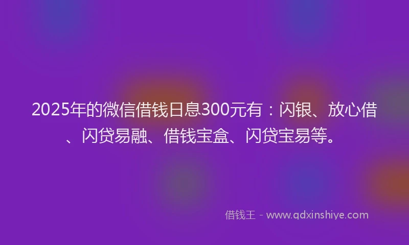 2025年的微信借钱日息300元有：闪银、放心借、闪贷易融、借钱宝盒、闪贷宝易等。