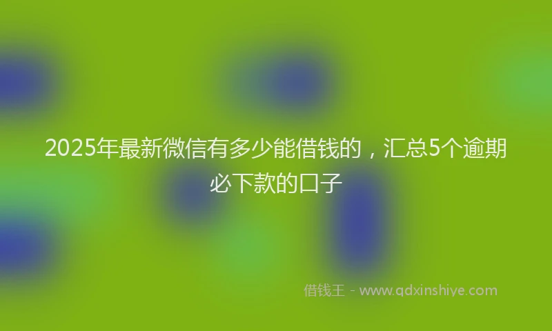 2025年最新微信有多少能借钱的，汇总5个逾期必下款的口子