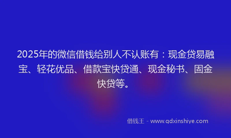 2025年的微信借钱给别人不认账有：现金贷易融宝、轻花优品、借款宝快贷通、现金秘书、固金快贷等。