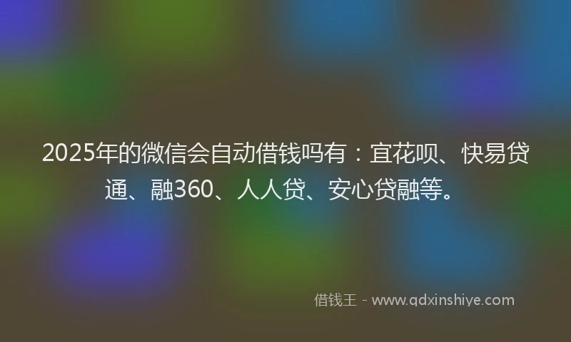 2025年的微信会自动借钱吗有：宜花呗、快易贷通、融360、人人贷、安心贷融等。