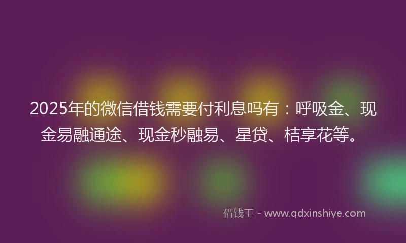 2025年的微信借钱需要付利息吗有：呼吸金、现金易融通途、现金秒融易、星贷、桔享花等。
