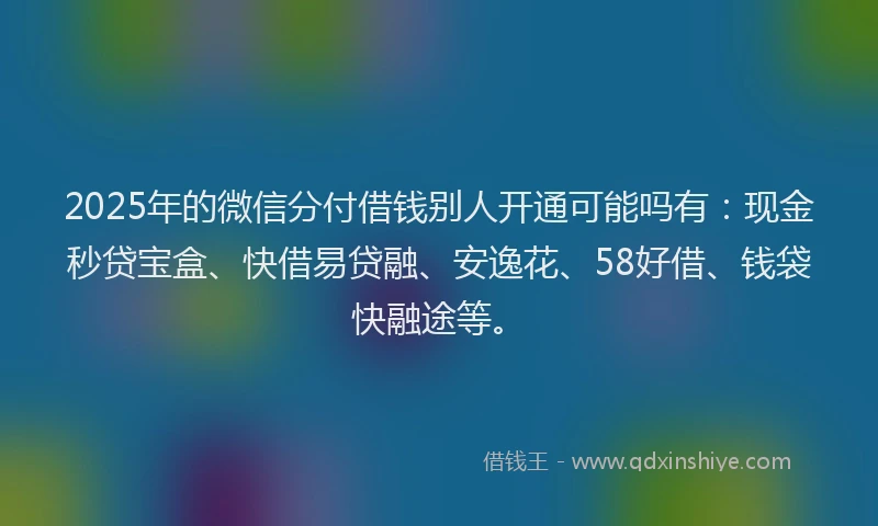 2025年的微信分付借钱别人开通可能吗有：现金秒贷宝盒、快借易贷融、安逸花、58好借、钱袋快融途等。