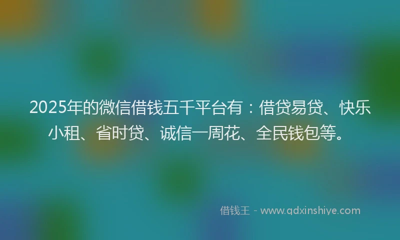 2025年的微信借钱五千平台有：借贷易贷、快乐小租、省时贷、诚信一周花、全民钱包等。
