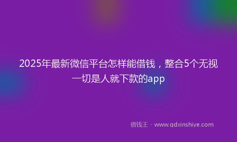 2025年最新微信平台怎样能借钱，整合5个无视一切是人就下款的app