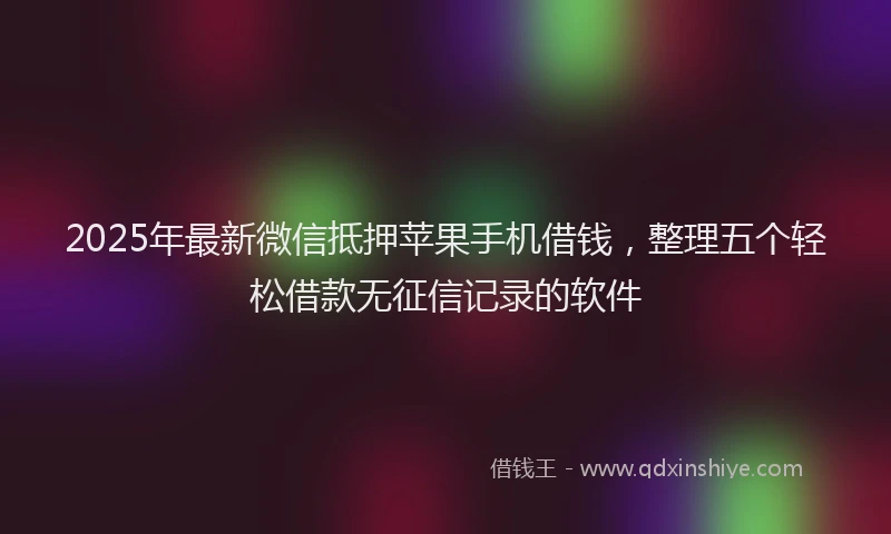 2025年最新微信抵押苹果手机借钱，整理五个轻松借款无征信记录的软件