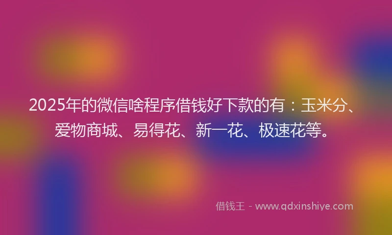 2025年的微信啥程序借钱好下款的有：玉米分、爱物商城、易得花、新一花、极速花等。