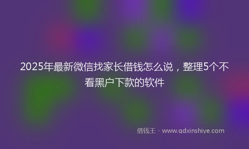 2025年最新微信找家长借钱怎么说，整理5个不看黑户下款的软件