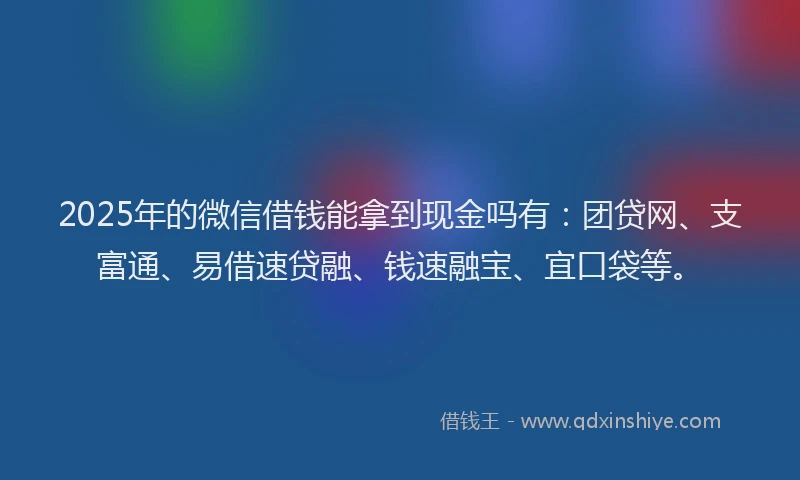 2025年的微信借钱能拿到现金吗有：团贷网、支富通、易借速贷融、钱速融宝、宜口袋等。