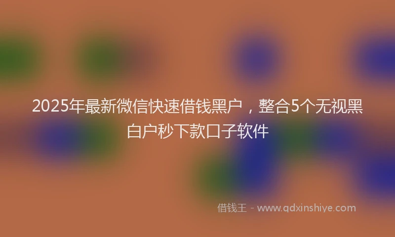 2025年最新微信快速借钱黑户，整合5个无视黑白户秒下款口子软件