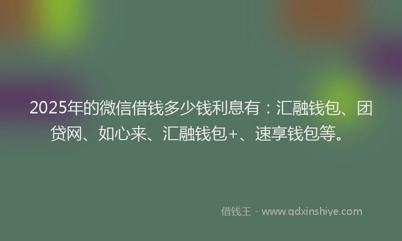 2025年的微信借钱多少钱利息有：汇融钱包、团贷网、如心来、汇融钱包+、速享钱包等。