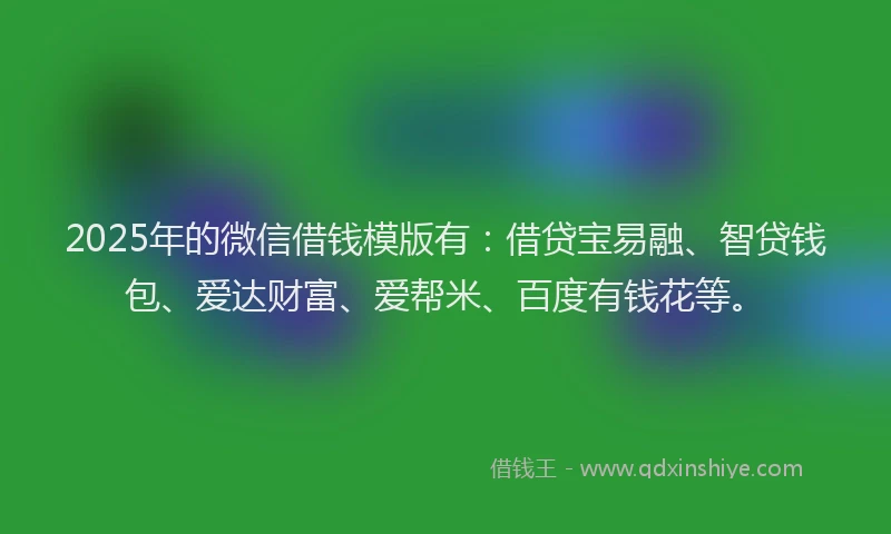 2025年的微信借钱模版有：借贷宝易融、智贷钱包、爱达财富、爱帮米、百度有钱花等。