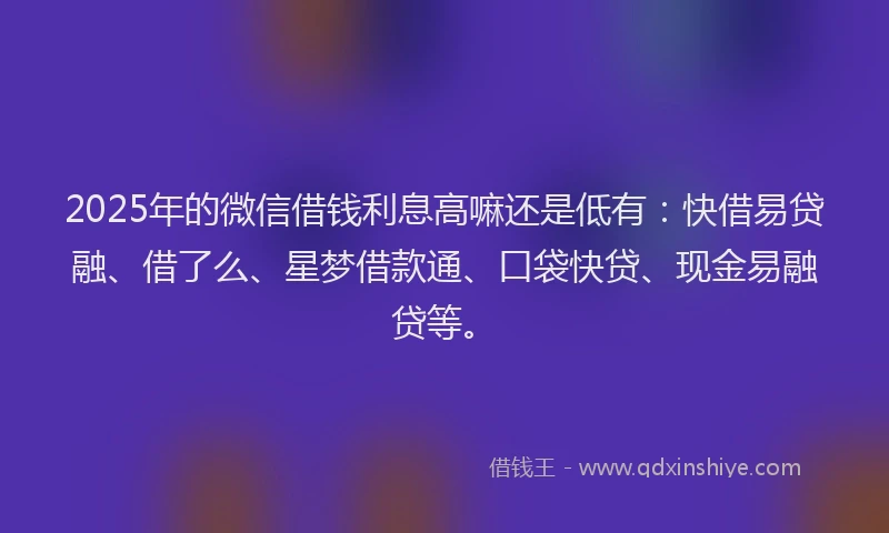 2025年的微信借钱利息高嘛还是低有：快借易贷融、借了么、星梦借款通、口袋快贷、现金易融贷等。