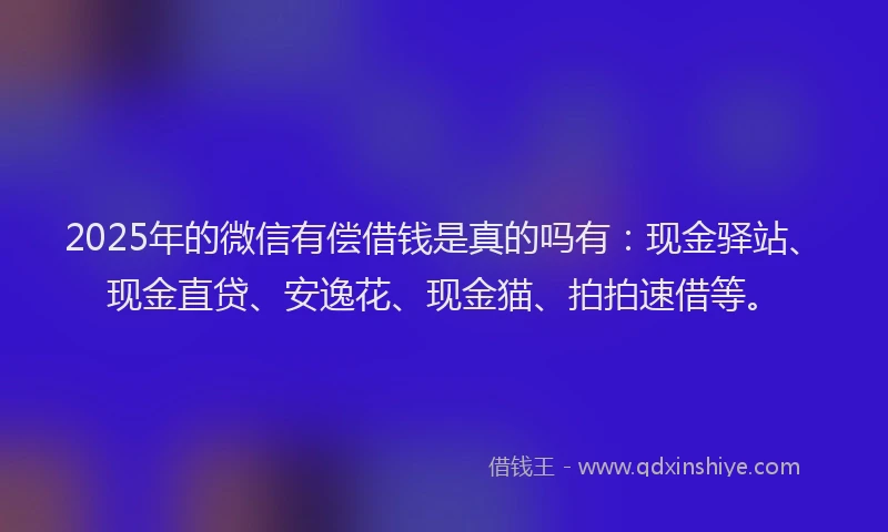 2025年的微信有偿借钱是真的吗有：现金驿站、现金直贷、安逸花、现金猫、拍拍速借等。