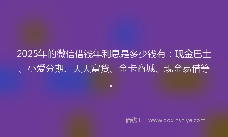 2025年的微信借钱年利息是多少钱有：现金巴士、小爱分期、天天富贷、金卡商城、现金易借等。
