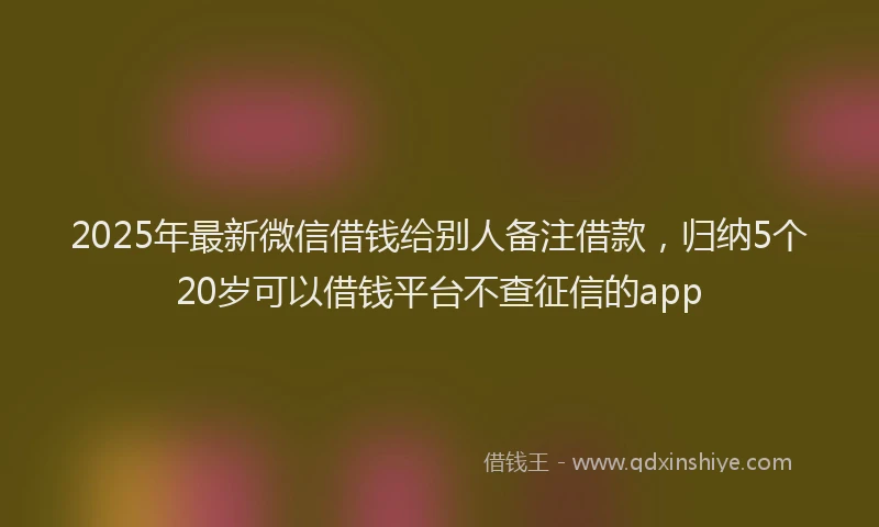 2025年最新微信借钱给别人备注借款，归纳5个20岁可以借钱平台不查征信的app